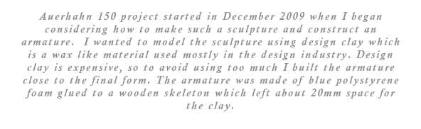  Auerhahn 150 project started in December 2009 when I began considering how to make such a sculpture and construct an armature. I knew I wanted to model the sculpture in design clay which is a wax like material used in the design industry. Design clay is expensive so to avoid using too much I built the armature close to the final form. I used blue polystyrene foam glued to a wooden skeleton which left about 20mm space for the clay.