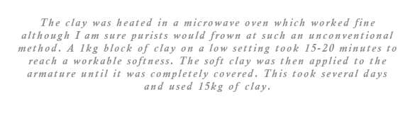 The clay was heated in a microwave oven which worked fine although I am sure purists would frown at such an unconventional method. A 1kg block of clay on a low setting took 15-20 minutes to reach a workable softness. The soft clay was then applied to the armature until it was completely covered. This took several days and used 15kg of clay.