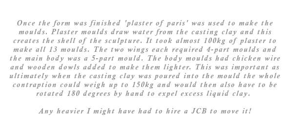 Once the form was finished 'plaster of paris' was used to make the moulds. Using plaster for the moulds is important as the plaster draws the water out of the casting clay thus creating the shell of the sculpture. It took almost 100kg of plaster to make all the moulds. The wings, which were also modelled in plaster, each required 4-part moulds and the main body a 5-part mould. That is a total of 13 complex forms that had to be made. The body moulds were strengthened with chicken mess and wooden dowls to make them lighter. Ultimately when the casting clay was poured into the mould the whole contraption could weigh up to 150kg and would also have to be rotated 180 degrees by hand to expel excess liquid clay. So for this reason alone lightness was important. Any heavier I might have had to hire a JCB to move it!