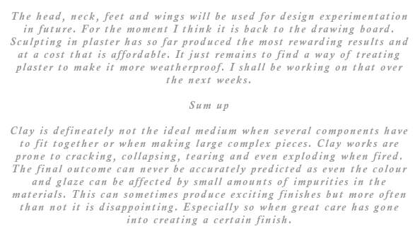 The head, neck, feet and wings will be used for design experimentation in future. For the moment I think it is back to the drawing board. Sculpting in plaster has so far produced the most rewarding results and at a cost that is affordable. It just remains to find a way of treating plaster to make it more weatherproof. I shall be working on that over the next weeks. So to sum up. Clay is defineately not the ideal medium when several components have to fit together or when making large complex pieces. Clay works are prone to cracking, collapsing, tearing and even exploding when fired. The final outcome can never be accurately predicted as even the colour and glaze can be affected by small amounts of impurities in the materials. This can sometimes produce exciting finishes but more often than not it is disappointing. Especially so when great care has gone into creating a certain finish.