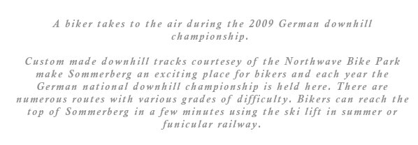 Custom made downhill tracks courtesey of the Northwave Bike Park make Sommerberg an exciting place for bikers and each year the German national downhill championship is held here. There are numerous routes with various grades of difficulty. Bikers can reach the top of Sommerberg in a few minutes using the ski lift in summer or funicular railway.