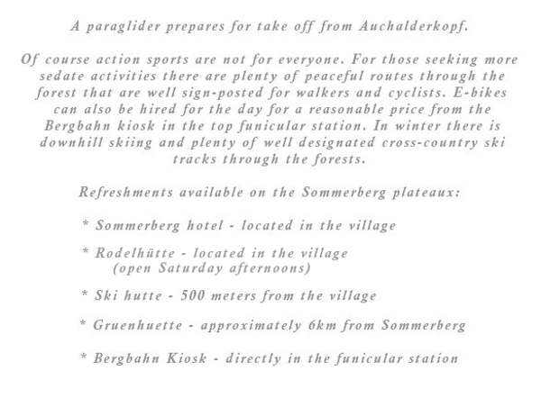 Of course action sports are not for everyone. For those seeking more sedate activities there are plenty of peaceful routes through the forest that are well sign-posted for walkers and cyclists. E-bikes can also be hired for the day for a reasonable price from the Bergbahn kiosk in the top funicular station. In winter there is downhill skiing and plenty of well designated cross-country ski tracks through the forests.