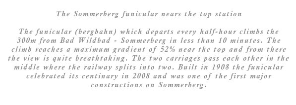 The funicular (bergbahn) which departs every half-hour climbs the 300m from Bad Wildbad - Sommerberg in less than 10 minutes. The climb reaches a maximum gradient of 52% near the top and from there the view is quite breathtaking. The two carriages pass each other in the middle where the railway splits into two. Built in 1908 the funicular celebrated its centinary in 2008 and was one of the first major constructions on Sommerberg.
