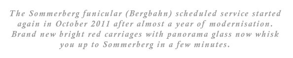 The Sommerberg funicular (Bergbahn) scheduled service started again in October 2011 after almost a year of modernisation. Brand new bright red carriages with panorama glass now whisk you up to Sommerberg in a few minutes.