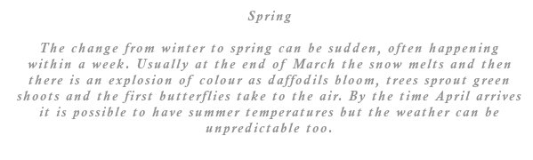The change from winter to spring can be sudden, often happening within a week. Usually at the end of March the snow melts and then there is an explosion of colour as daffodils bloom, trees sprout green shoots and the first butterflies take to the air. By the time April arrives it is possible to have summer temperatures but the weather can be unpredictable too.