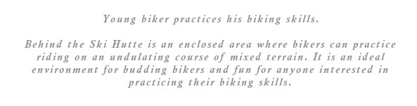 Behind the Ski Hutte is an enclosed area where bikers can practice riding on an undulating course of mixed terrain. It is an ideal environment for budding bikers and fun for anyone interested in practicing their biking skills.