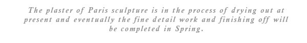 The plaster of Paris sculpture is in the process of drying out at present and eventually the fine detail work and finishing off will be completed in Spring.