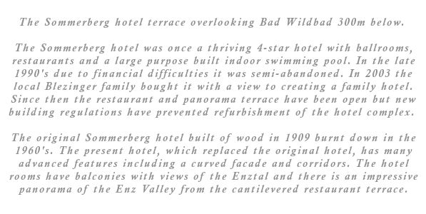 The Sommerberg hotel was once a thriving 4-star hotel with ballrooms, restaurants and a large purpose built indoor swimming pool. In the late 1990's due to financial difficulties it was semi-abandoned. In 2003 the local Blezinger family bought it with a view to creating a family hotel. Since then the restaurant and panorama terrace have been open but new building regulations have prevented refurbishment of the hotel complex. The original Sommerberg hotel built of wood in 1909 burnt down in the 1960's. The present hotel, which replaced the original hotel, has many advanced features including a curved facade and corridors. The hotel rooms have balconies with views of the Enztal and there is an impressive panorama of the Enz Valley from the cantilevered restaurant terrace.
